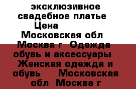 эксклюзивное свадебное платье › Цена ­ 60 000 - Московская обл., Москва г. Одежда, обувь и аксессуары » Женская одежда и обувь   . Московская обл.,Москва г.